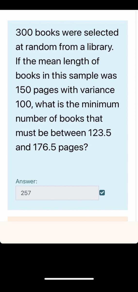 300 books were selected
at random from a library.
If the mean length of
books in this sample was
150 pages with variance
100, what is the minimum
number of books that
must be between 123.5
and 176.5 pages?
Answer:
257
