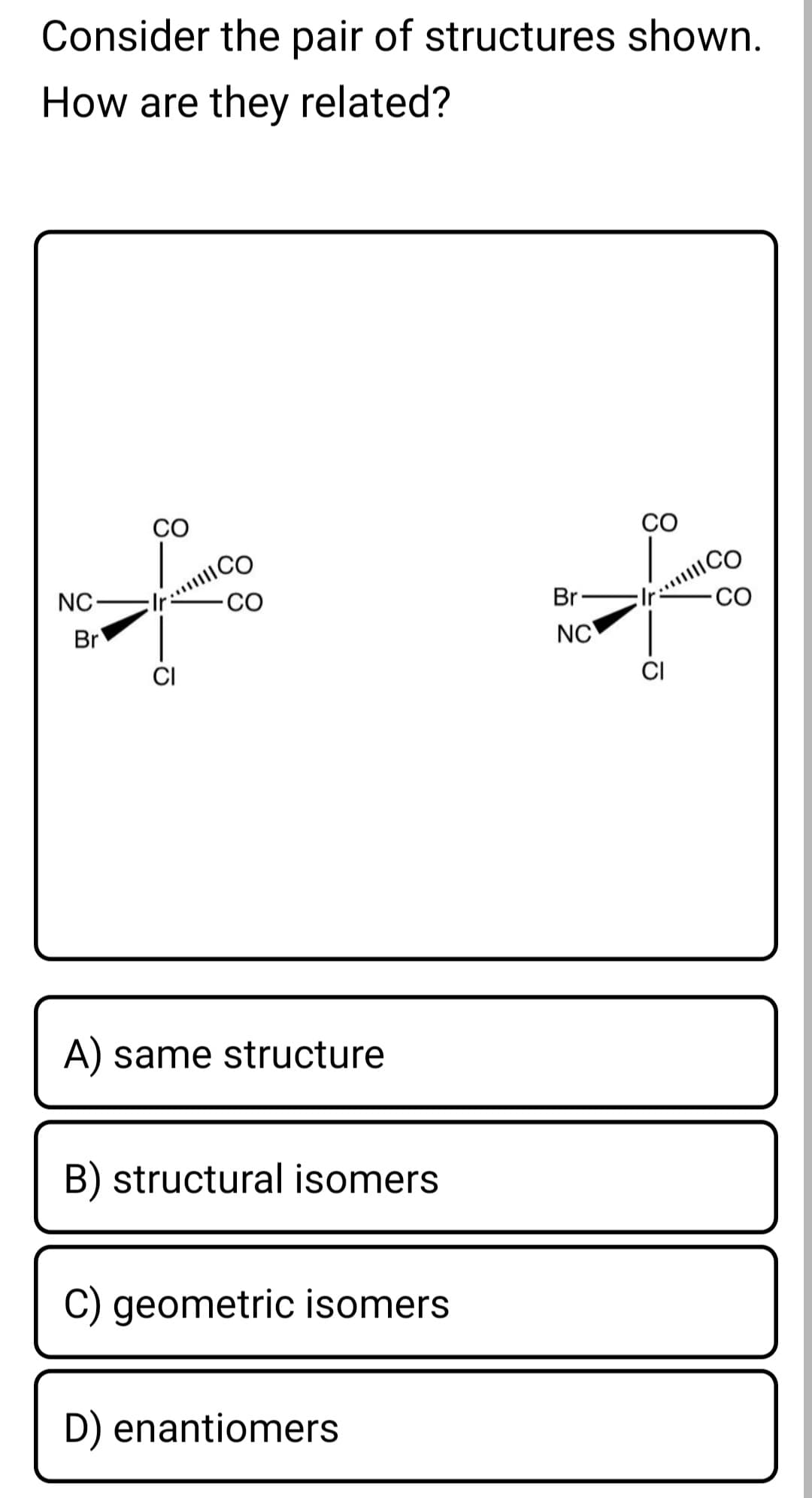 Consider the pair of structures shown.
How are they related?
CO
CO
CO
NC-
ICO
CO
Br-
CO
Br
NC
CI
A) same structure
B) structural isomers
C) geometric isomers
D) enantiomers
