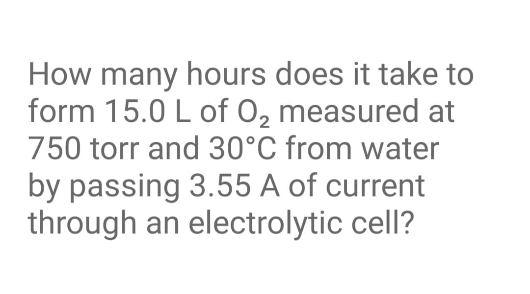 How many hours does it take to
form 15.0 L of 0, measured at
750 torr and 30°C from water
by passing 3.55 A of current
through an electrolytic cell?
