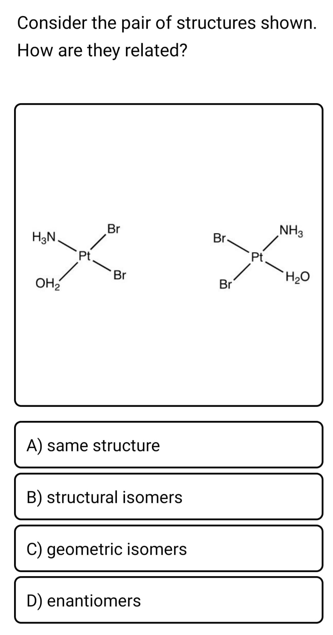 Consider the pair of structures shown.
How are they related?
NH3
Br
Br.
H3N
Pt
Pt.
Br
Br
OH2
A) same structure
B) structural isomers
C) geometric isomers
D) enantiomers
