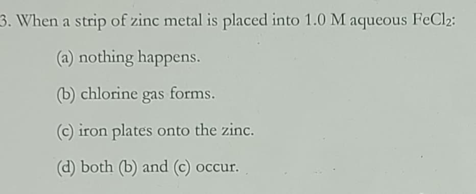 3. When a strip of zinc metal is placed into 1.0 M aqueous FeCl2:
(a) nothing happens.
(b) chlorine gas forms.
(c) iron plates onto the zinc.
(d) both (b) and (c) occur.
