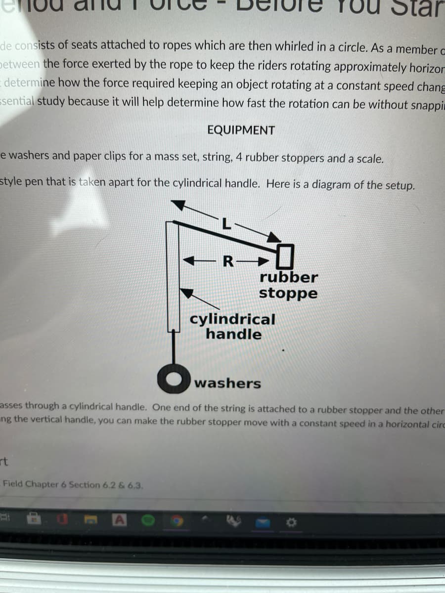 Star
de consists of seats attached to ropes which are then whirled in a circle. As a member c
petween the force exerted by the rope to keep the riders rotating approximately horizor
E determine how the force required keeping an object rotating at a constant speed chang
ssential study because it will help determine how fast the rotation can be without snappin
EQUIPMENT
e washers and paper clips for a mass set, string, 4 rubber stoppers and a scale.
style pen that is taken apart for the cylindrical handle. Here is a diagram of the setup.
R-
rubber
stoppe
cylindrical
handle
washers
asses through a cylindrical handle. One end of the string is attached to a rubber stopper and the other
ing the vertical handle, you can make the rubber stopper move witha constant speed in a horizontal circ
rt
Field Chapter 6 Section 6.2 & 6.3.
