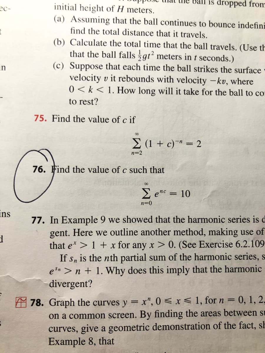 is dropped from
initial height of H meters.
(a) Assuming that the ball continues to bounce indefini
ec-
find the total distance that it travels.
(b) Calculate the total time that the ball travels. (Use th
that the ball falls gt? meters in t seconds.)
(c) Suppose that each time the ball strikes the surface
velocity v it rebounds with velocity -kv, where
0 < k< 1. How long will it take for the ball to co:
in
to rest?
75. Find the value of c if
E (1 + c)¯™ = 2
n=2
76. Find the value of c such that
E enc = 10
n=0
ins
77. In Example 9 we showed that the harmonic series is d
gent. Here we outline another method, making use of
that e> 1 + x for any x > 0. (See Exercise 6.2.109
If sn is the nth partial sum of the harmonic series, s
en >n + 1. Why does this imply that the harmonic
divergent?
A 78. Graph the curves y = x", 0 < x < 1, for n = 0, 1, 2,
on a common screen. By finding the areas between su
curves, give a geometric demonstration of the fact, sh
Example 8, that
