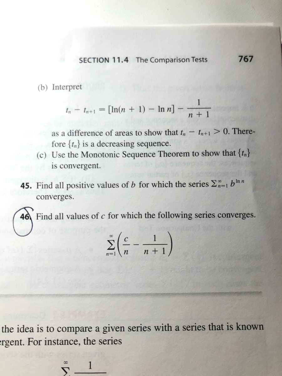 SECTION 11.4 The Comparison Tests
767
(b) Interpret
1
In+1 = [In(n + 1) – In n] -
n + 1
as a difference of areas to show that t,
fore {t,} is a decreasing sequence.
(c) Use the Monotonic Sequence Theorem to show that {t,}
is convergent.
tn+1 > 0. There-
|
45. Find all positive values of b for which the series E-1 b'nn
n=1
converges.
46 Find all values of c for which the following series converges.
2(:-)
C
1
Σ
n=1
n + 1
the idea is to compare a given series with a series that is known
ergent. For instance, the series
1
