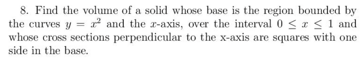 8. Find the volume of a solid whose base is the region bounded by
the curves y = x² and the x-axis, over the interval 0 < x < 1 and
whose cross sections perpendicular to the x-axis are squares with one
side in the base.
