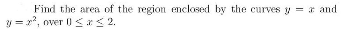 Find the area of the region enclosed by the curves y
= x and
y = x2,
over 0 < x < 2.
