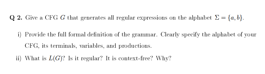 Q 2. Give a CFG G that generates all regular expressions on the alphabet Σ = {a,b}.
i)
Provide the full formal definition of the grammar. Clearly specify the alphabet of your
CFG, its terminals, variables, and productions.
ii) What is L(G)? Is it regular? It is context-free? Why?