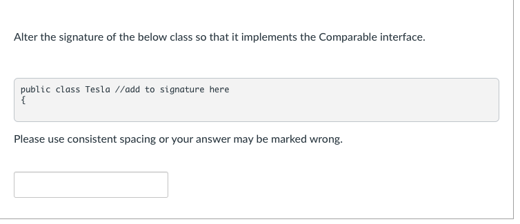 Alter the signature of the below class so that it implements the Comparable interface.
public class Tesla //add to signature here
{
Please use consistent spacing or your answer may be marked wrong.
