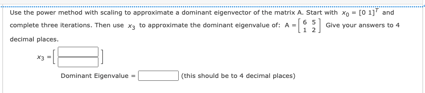Use the power method with scaling to approximate a dominant eigenvector of the matrix A. Start with xo = [0 1]" and
6 5
Give your answers to 4
1 2.
complete three iterations. Then use x3 to approximate the dominant eigenvalue of: A =
decimal places.
X3 =
Dominant Eigenvalue
(this should be to 4 decimal places)
