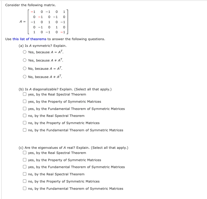 Consider the following matrix.
-1
0 -1
0 -1
0 -1
A =
-1
0 -1
0 -1
0 -1
1
1
0 -1
Use this list of theorems to answer the following questions.
(a) Is A symmetric? Explain.
O Yes, because A = AT.
Yes, because A + AT.
O No, because A = AT.
O No, because A # AT.
(b) Is A diagonalizable? Explain. (Select all that apply.)
O yes, by the Real Spectral Theorem
O yes, by the Property of Symmetric Matrices
yes, by the Fundamental Theorem of Symmetric Matrices
no, by the Real Spectral Theorem
no, by the Property of Symmetric Matrices
no, by the Fundamental Theorem of Symmetric Matrices
(c) Are the eigenvalues of A real? Explain. (Select all that apply.)
O yes, by the Real Spectral Theorem
yes, by the Property of Symmetric Matrices
yes, by the Fundamental Theorem of Symmetric Matrices
O no, by the Real Spectral Theorem
no, by the Property of Symmetric Matrices
O no, by the Fundamental Theorem of Symmetric Matrices
