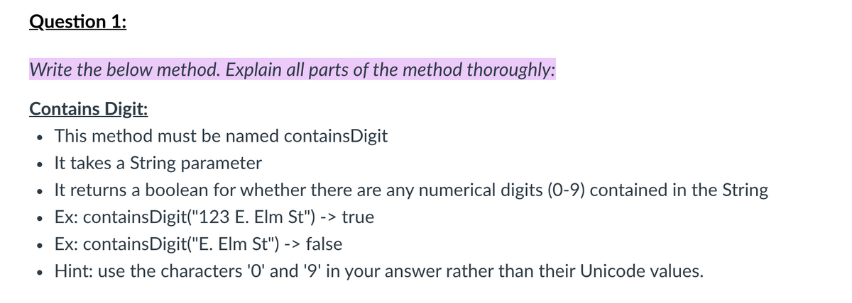Question 1:
Write the below method. Explain all parts of the method thoroughly:
Contains Digit:
This method must be named containsDigit
• It takes a String parameter
It returns a boolean for whether there are any numerical digits (0-9) contained in the String
Ex: containsDigit("123 E. Elm St") -> true
Ex: containsDigit("E. Elm St") -> false
Hint: use the characters '0' and '9' in your answer rather than their Unicode values.
