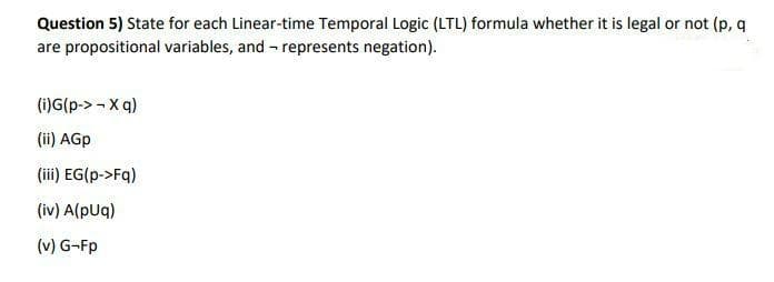 Question 5) State for each Linear-time Temporal Logic (LTL) formula whether it is legal or not (p, q
are propositional variables, and - represents negation).
(i)G(p-> - X q)
(ii) AGp
(iii) EG(p->Fq)
(iv) A(pUq)
(v) G-Fp
