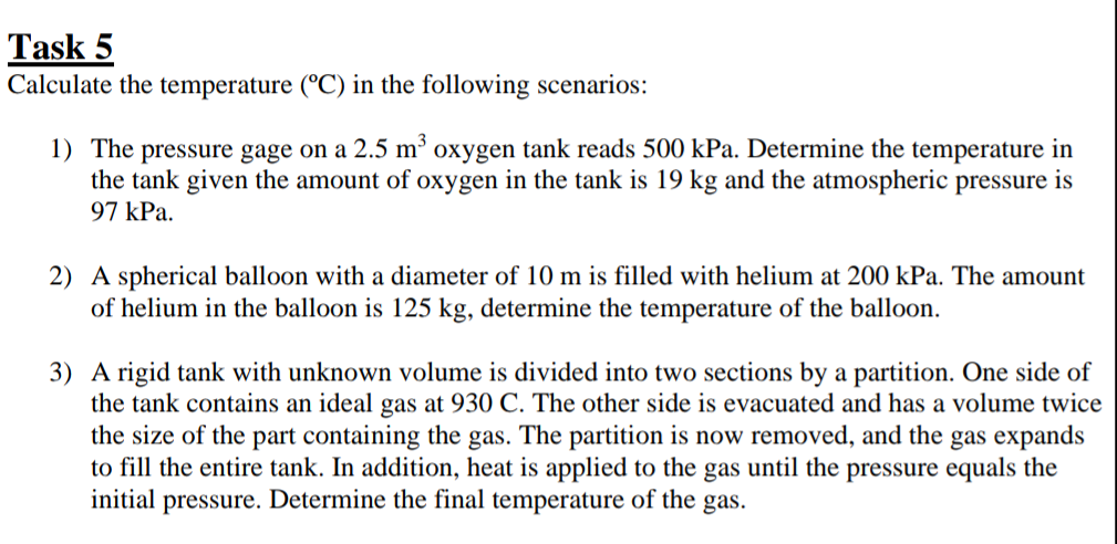 Task 5
Calculate the temperature (°C) in the following scenarios:
1) The pressure gage on a 2.5 m³
the tank given the amount of oxygen in the tank is 19 kg and the atmospheric pressure is
97 kPa.
oxygen tank reads 500 kPa. Determine the temperature in
2) A spherical balloon with a diameter of 10 m is filled with helium at 200 kPa. The amount
of helium in the balloon is 125 kg, determine the temperature of the balloon.
3) A rigid tank with unknown volume is divided into two sections by a partition. One side of
the tank contains an ideal gas at 930 C. The other side is evacuated and has a volume twice
the size of the part containing the gas. The partition is now removed, and the gas expands
to fill the entire tank. In addition, heat is applied to the gas until the pressure equals the
initial pressure. Determine the final temperature of the gas.
