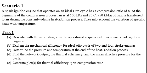 Scenario 1
A spark ignition engine that operates on an ideal Otto cycle has a compression ratio of 8. At the
beginning of the compression process, air is at 100 kPa and 25 C. 750 kJ/kg of heat is transferred
to air during the constant-volume heat-addition process. Take into account the variation of specific
heats with temperature.
Task 1
(a) Describe with the aid of diagrams the operational sequence of four stroke spark ignition
engines.
(b) Explain the mechanical efficiency for ideal otto cycle of two and four stroke engines
(c) Determine the pressure and temperature at the end of the heat- addition process
(d) Find the net-work output, the thermal efficiency, and the mean effective pressure for the
cycle.
(e) Generate plot(s) for thermal efficiency, n vs compression ratio.
