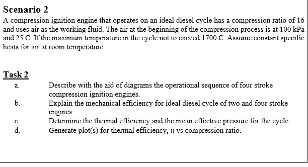 Scenario 2
A compression ignition engine that operates on an ideal diesel cycle has a compression ratio of 16
and uses air as the working fluid. The air at the beginning of the compression process is at 100 kPa
and 25 C. If the maximum temperature in the cycle not to exceed 1700 C. Assume constant specific
heats for air at room temperature.
Task 2
Describe with the aid of diagrams the operational sequence of four stroke
compression ignition engines.
Explain the mechanical efficiency for ideal diesel cycle of two and four stroke
engines
Determine the thermal efficiency and the mean effective pressure for the cycle.
Generate plot(s) for thermal efficiency, 7 vs compression ratio.
a.
b.
с.
d.
