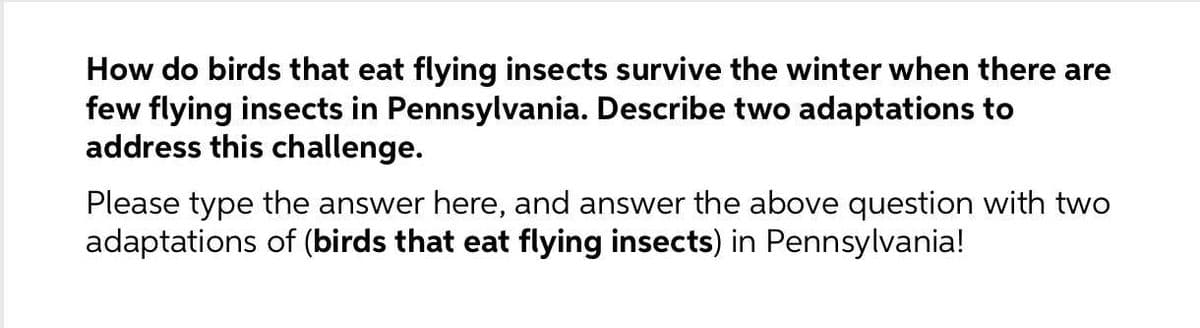 How do birds that eat flying insects survive the winter when there are
few flying insects in Pennsylvania. Describe two adaptations to
address this challenge.
Please type the answer here, and answer the above question with two
adaptations of (birds that eat flying insects) in Pennsylvania!
