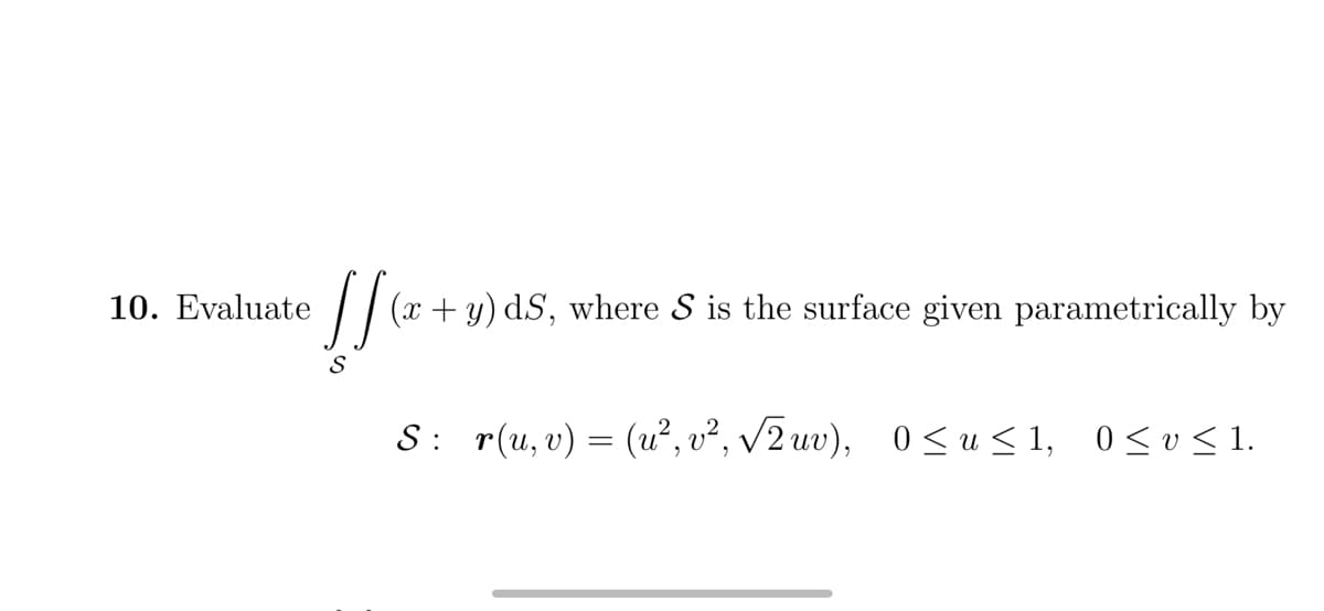 10. Evaluate
(x + y) dS, where S is the surface given parametrically by
S
S: r(u, v) = (u², v², 2 uv), 0 <u< 1, 0<v< 1.
