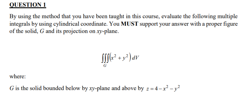 QUESTION 1
By using the method that you have been taught in this course, evaluate the following multiple
integrals by using cylindrical coordinate. You MUST support your answer with a proper figure
of the solid, G and its projection on xy-plane.
G
where:
G is the solid bounded below by xy-plane and above by z = 4-x² – y²
