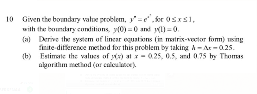 10
Given the boundary value problem, y" = e* , for 0<x<1,
with the boundary conditions, y(0) = 0 and y(1) = 0.
(a) Derive the system of linear equations (in matrix-vector form) using
finite-difference method for this problem by taking h = Ax = 0.25.
(b) Estimate the values of y(x) at x = 0.25, 0.5, and 0.75 by Thomas
algorithm method (or calculator).
