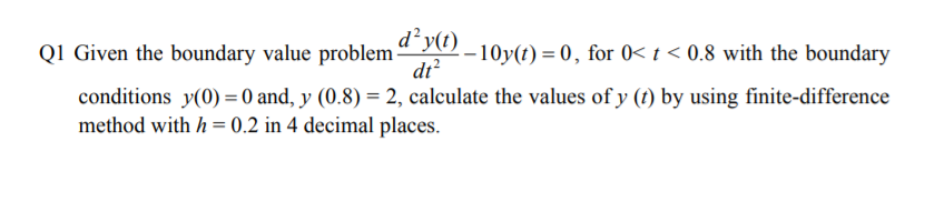 d²y(1)
Q1 Given the boundary value problem “ –10y(t) = 0, for 0< t < 0.8 with the boundary
dt?
conditions y(0) = 0 and, y (0.8) = 2, calculate the values of y (t) by using finite-difference
method with h = 0.2 in 4 decimal places.

