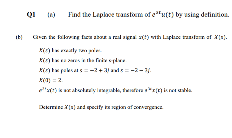 Q1
(a)
Find the Laplace transform of e3tu(t) by using definition.
(b)
Given the following facts about a real signal x(t) with Laplace transform of X(s).
X(s) has exactly two poles.
X(s) has no zeros in the finite s-plane.
X(s) has poles at s = -2 + 3j and s = -2 – 3j.
X(0) = 2.
e3tx(t) is not absolutely integrable, therefore e3tx(t) is not stable.
Determine X(s) and specify its region of convergence.
