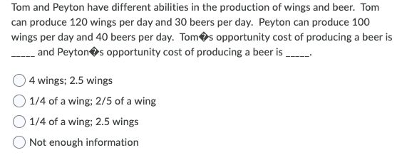 Tom and Peyton have different abilities in the production of wings and beer. Tom
can produce 120 wings per day and 30 beers per day. Peyton can produce 100
wings per day and 40 beers per day. Tomos opportunity cost of producing a beer is
and Peytones opportunity cost of producing a beer is
4 wings; 2.5 wings
O 1/4 of a wing; 2/5 of a wing
O 1/4 of a wing; 2.5 wings
Not enough information
