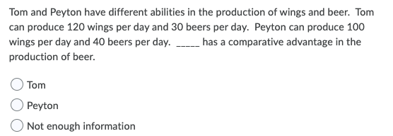Tom and Peyton have different abilities in the production of wings and beer. Tom
can produce 120 wings per day and 30 beers per day. Peyton can produce 100
wings per day and 40 beers per day. has a comparative advantage in the
production of beer.
Tom
Peyton
Not enough information
