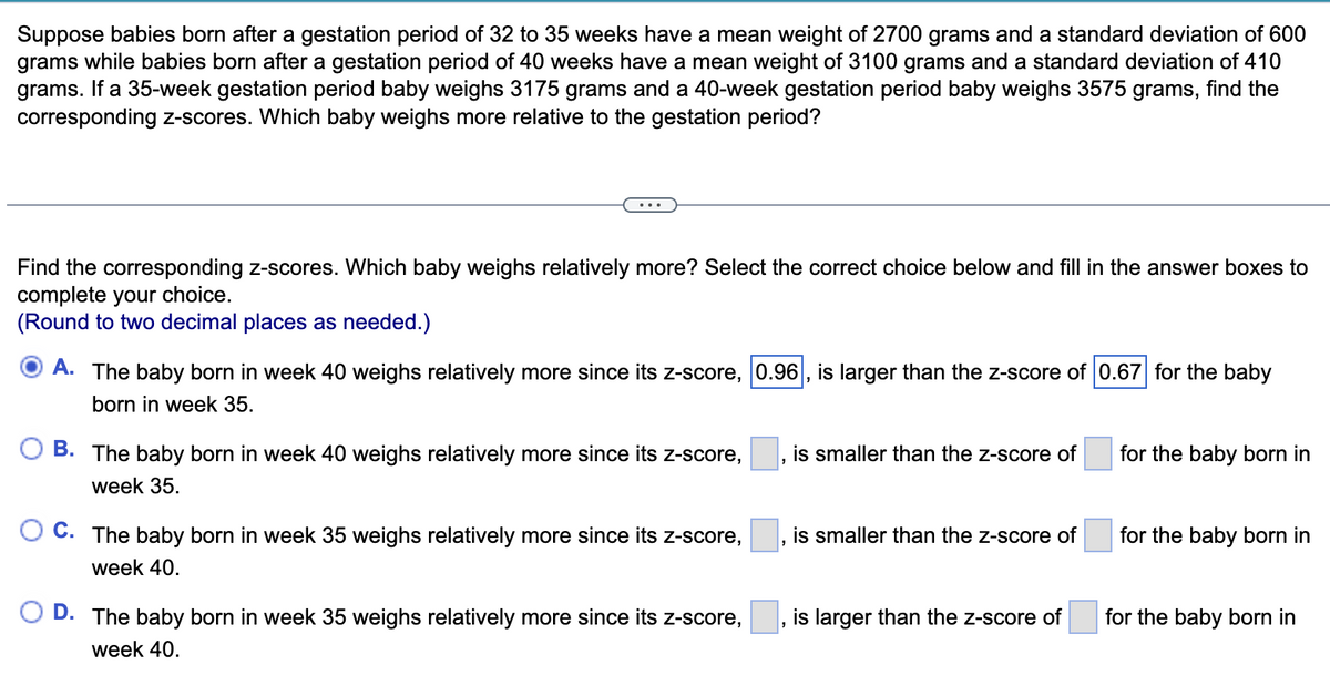 Suppose babies born after a gestation period of 32 to 35 weeks have a mean weight of 2700 grams and a standard deviation of 600
grams while babies born after a gestation period of 40 weeks have a mean weight of 3100 grams and a standard deviation of 410
grams. If a 35-week gestation period baby weighs 3175 grams and a 40-week gestation period baby weighs 3575 grams, find the
corresponding z-scores. Which baby weighs more relative to the gestation period?
Find the corresponding z-scores. Which baby weighs relatively more? Select the correct choice below and fill in the answer boxes to
complete your choice.
(Round to two decimal places as needed.)
A. The baby born in week 40 weighs relatively more since its z-score, 0.96, is larger than the z-score of 0.67 for the baby
born in week 35.
B. The baby born in week 40 weighs relatively more since its z-score,
is smaller than the z-score of
for the baby born in
week 35.
C. The baby born in week 35 weighs relatively more since its z-score,
is smaller than the z-score of
for the baby born in
week 40.
D. The baby born in week 35 weighs relatively more since its z-score,
is larger than the z-score of
for the baby born in
week 40.
