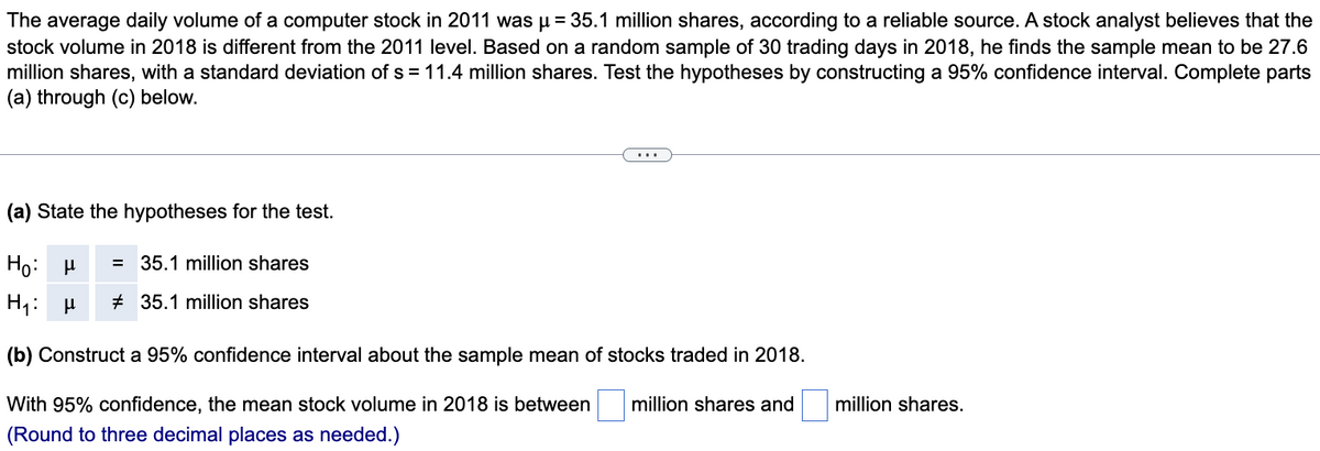 The average daily volume of a computer stock in 2011 was μ = 35.1 million shares, according to a reliable source. A stock analyst believes that the
stock volume in 2018 is different from the 2011 level. Based on a random sample of 30 trading days in 2018, he finds the sample mean to be 27.6
million shares, with a standard deviation of s = 11.4 million shares. Test the hypotheses by constructing a 95% confidence interval. Complete parts
(a) through (c) below.
(a) State the hypotheses for the test.
Ho: μ = 35.1 million shares
H₁: μ 35.1 million shares
(b) Construct a 95% confidence interval about the sample mean of stocks traded in 2018.
million shares.
With 95% confidence, the mean stock volume in 2018 is between million shares and
(Round to three decimal places as needed.)
