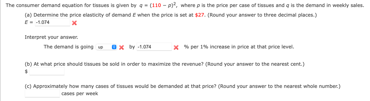 The consumer demand equation for tissues is given by q =
(110 – p)2, where p is the price per case of tissues and q is the demand in weekly sales.
(a) Determine the price elasticity of demand E when the price is set at $27. (Round your answer to three decimal places.)
E = -1.074
Interpret your answer.
The demand is going up
Ох by -1.074
X % per 1% increase in price at that price level.
(b) At what price should tissues be sold in order to maximize the revenue? (Round your answer to the nearest cent.)
$
(c) Approximately how many cases of tissues would be demanded at that price? (Round your answer to the nearest whole number.)
cases per week
