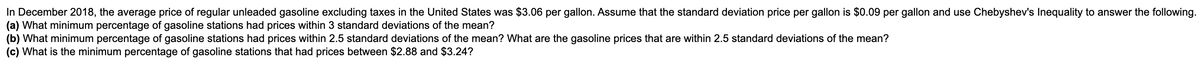 In December 2018, the average price of regular unleaded gasoline excluding taxes in the United States was $3.06 per gallon. Assume that the standard deviation price per gallon is $0.09 per gallon and use Chebyshev's Inequality to answer the following.
(a) What minimum percentage of gasoline stations had prices within 3 standard deviations of the mean?
(b) What minimum percentage of gasoline stations had prices within 2.5 standard deviations of the mean? What are the gasoline prices that are within 2.5 standard deviations of the mean?
(c) What is the minimum percentage of gasoline stations that had prices between $2.88 and $3.24?