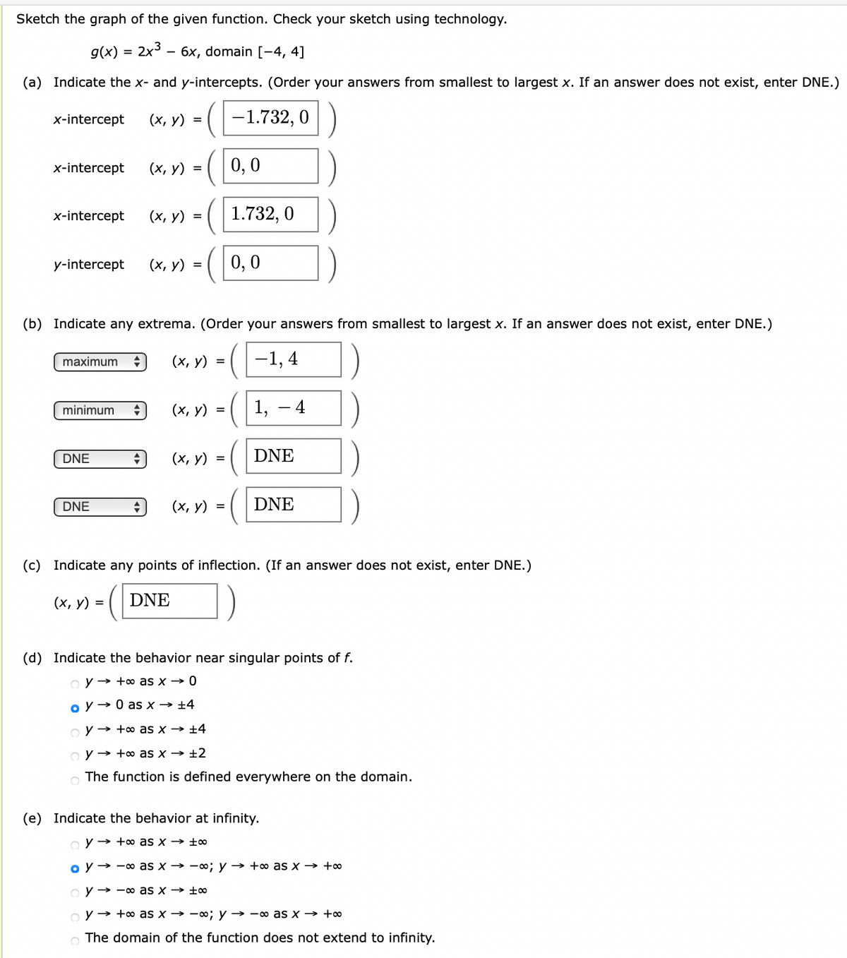 Sketch the graph of the given function. Check your sketch using technology.
g(x)
2x3 - бх, domain [-4, 4]
(a) Indicate the x- and y-intercepts. (Order your answers from smallest to largest x. If an answer does not exist, enter DNE.)
x-intercept
(х, у) %3
(1-1.732, 0
x-intercept
(х, у) %3
0,0
x-intercept
(х, у) %3D
1.732, 0
y-intercept
(х, у) %3D
0,0
(b) Indicate any extrema. (Order your answers from smallest to largest x. If an answer does not exist, enter DNE.)
maximum
(х, у) %3D
-1, 4
(х, у) %3
1, – 4
minimum
DNE
(х, у) %3D
DNE
DNE
(х, у) %3
DNE
(c) Indicate any points of inflection. (If an answer does not exist, enter DNE.)
(х, у) %3D
DNE
(d) Indicate the behavior near singular points of f.
o y → +o as x → 0
o y → 0 as x → ±4
o y → +o as x → ±4
o y → +o as x → ±2
The function is defined everywhere on the domain.
(e) Indicate the behavior at infinity.
o y → +o as x → ±0∞
o y → -oo as x → -o; y → +o as x → +∞
o y → -oo as x → ±∞
o y → +o as x → -0; y → -o as x → +∞
O The domain of the function does not extend to infinity.
