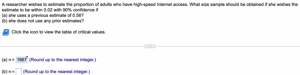 A researcher wishes to estimate the proportion of adults who have high-speed Internet access. What size sample should be obtained if she wishes the
estimate to be within 0.02 with 90% confidence if
(a) she uses a previous estimate of 0.56?
(b) she does not use any prior estimates?
Click the icon to view the table of critical values.
(a) n = 1667 (Round up to the nearest integer.)
(b) n =
(Round up to the nearest integer.)