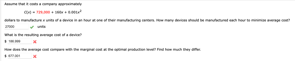 Assume that it costs a company approximately
C(x) =
729,000 + 160x + 0.001x²
%D
dollars to manufacture x units of a device in an hour at one of their manufacturing centers. How many devices should be manufactured each hour to minimize average cost?
27000
units
What is the resulting average cost of a device?
$ 186.999
How does the average cost compare with the marginal cost at the optimal production level? Find how much they differ.
$ 677.001
