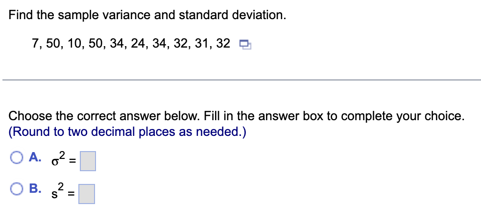 Find the sample variance and standard deviation.
7, 50, 10, 50, 34, 24, 34, 32, 31, 32
Choose the correct answer below. Fill in the answer box to complete your choice.
(Round to two decimal places as needed.)
A. 2
%3D
В.
S =
