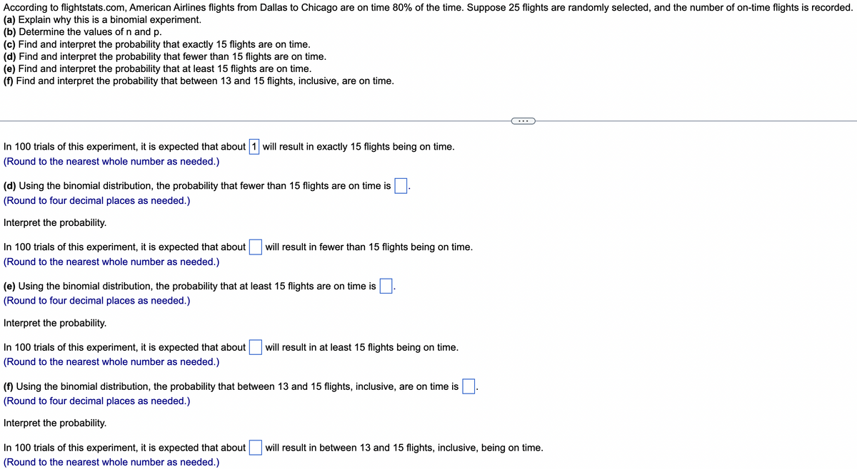 According to flightstats.com, American Airlines flights from Dallas to Chicago are on time 80% of the time. Suppose 25 flights are randomly selected, and the number of on-time flights is recorded.
(a) Explain why this is a binomial experiment.
(b) Determine the values of n and p.
(c) Find and interpret the probability that exactly 15 flights are on time.
(d) Find and interpret the probability that fewer than 15 flights are on time.
(e) Find and interpret the probability that at least 15 flights are on time.
(f) Find and interpret the probability that between 13 and 15 flights, inclusive, are on time.
In 100 trials of this experiment, it is expected that about 1 will result in exactly 15 flights being on time.
(Round to the nearest whole number as needed.)
(d) Using the binomial distribution, the probability that fewer than 15 flights are on time is .
(Round to four decimal places as needed.)
Interpret the probability.
In 100 trials of this experiment, it is expected that about
will result in fewer than 15 flights being on time.
(Round to the nearest whole number as needed.)
(e) Using the binomial distribution, the probability that at least 15 flights are on time is
(Round to four decimal places as needed.)
Interpret the probability.
In 100 trials of this experiment, it is expected that about
will result in at least 15 flights being on time.
(Round to the nearest whole number as needed.)
(f) Using the binomial distribution, the probability that between 13 and 15 flights, inclusive, are on time is
(Round to four decimal places as needed.)
Interpret the probability.
In 100 trials of this experiment, it is expected that about
will result in between 13 and 15 flights, inclusive, being on time.
(Round to the nearest whole number as needed.)
