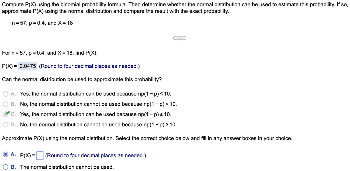 Compute P(X) using the binomial probability formula. Then determine whether the normal distribution can be used to estimate this probability. If so,
approximate P(X) using the normal distribution and compare the result with the exact probability.
n = 57, p = 0.4, and X = 18
...
For n= 57, p= 0.4, and X= 18, find P(X).
P(X) = 0.0475 (Round to four decimal places as needed.)
Can the normal distribution be used to approximate this probability?
A. Yes, the normal distribution can be used because np(1- p)< 10.
B. No, the normal distribution cannot be used because np(1 - p) < 10.
C. Yes, the normal distribution can be used because np(1 - p) 2 10.
D. No, the normal distribution cannot be used because np(1- p) > 10.
Approximate P(X) using the normal distribution. Select the correct choice below and fill in any answer boxes in your choice.
A.
P(X) = (Round to four decimal places as needed.)
B. The normal distribution cannot be used.
