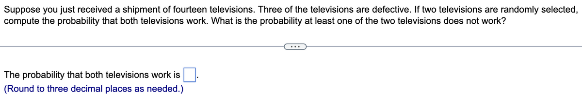 Suppose you just received a shipment of fourteen televisions. Three of the televisions are defective. If two televisions are randomly selected,
compute the probability that both televisions work. What is the probability at least one of the two televisions does not work?
The probability that both televisions work is
(Round to three decimal places as needed.)
