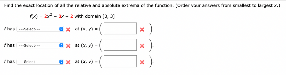 Find the exact location of all the relative and absolute extrema of the function. (Order your answers from smallest to largest x.)
f(x) = 2x2 – 8x + 2 with domain [0, 3]
f has
---Select---
ех at (x, у) %3
f has
---Select---
ех at (x, у) :
%D
f has ---Select---
O x at (x, y) =
