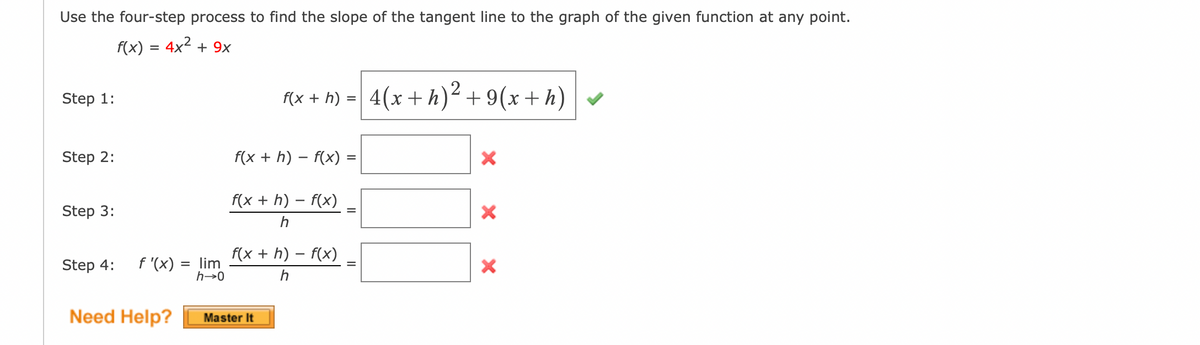 Use the four-step process to find the slope of the tangent line to the graph of the given function at any point.
f(x) = 4x2 + 9x
Step 1:
F(x + h) = 4(x+h)² + 9(x+h)
%3D
Step 2:
f(x + h) – f(x)
f(x + h) – f(x)
Step 3:
f(x + h) – f(x)
Step 4:
f '(x)
= lim
h→0
Need Help?
Master It
