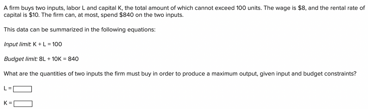 A firm buys two inputs, labor L and capital K, the total amount of which cannot exceed 100 units. The wage is $8, and the rental rate of
capital is $10. The firm can, at most, spend $840 on the two inputs.
This data can be summarized in the following equations:
Input limit: K +L = 100
Budget limit: 8L + 10K = 840
What are the quantities of two inputs the firm must buy in order to produce a maximum output, given input and budget constraints?
K =
