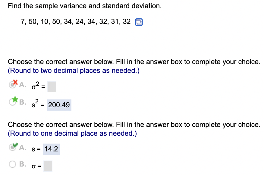 Find the sample variance and standard deviation.
7, 50, 10, 50, 34, 24, 34, 32, 31, 32
Choose the correct answer below. Fill in the answer box to complete your choice.
(Round to two decimal places as needed.)
A. 6² =
B.
s²
2
s = 200.49
Choose the correct answer below. Fill in the answer box to complete your choice.
(Round to one decimal place as needed.)
A. S = 14.2
0=
O B.