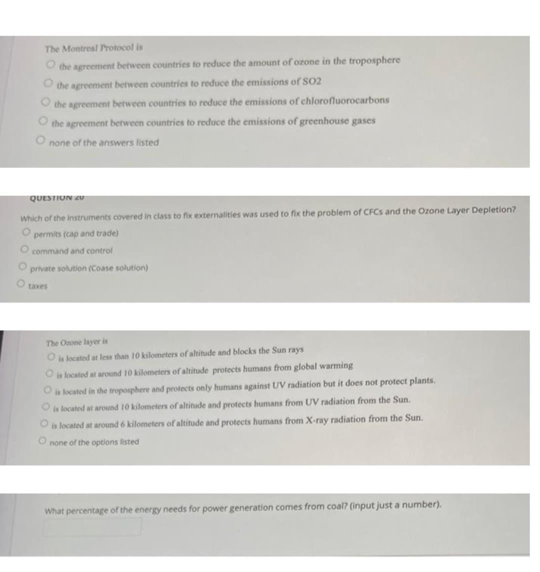 The Montreal Protocol is
O the agreement between countries to reduce the amount of ozone in the troposphere
the agreement between countries to reduce the emissions of SO2
the agreement between countries to reduce the emissions of chlorofluorocarbons
the agreement between countries to reduce the emissions of greenhouse gases
none of the answers listed
QUESTION ZU
Which of the instruments covered in class to fix externalities was used to fix the problem of CFCS and the Ozone Layer Depletion?
permits (cap and trade)
O command and control
private solution (Coase solution)
taxes
The Ozone layer is
Ois located at less than 10 kilometers of altitude and blocks the Sun rays
O is located at around 10 kilometers of altitude protects humans from global warming
Ois located in the troposphere and protects only humans against UV radiation but it does not protect plants.
Ois located at around 10 kilometers of altitude and protects humans from UV radiation from the Sun.
is located at around 6 kilometers of altitude and protects humans from X-ray radiation from the Sun.
O none of the options listed
What percentage of the energy needs for power generation comes from coal? (input just a number).
