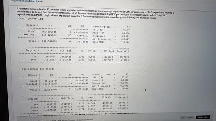 Question Completion Status
A researcher is using data for 82 countries to find a possible omitted variable bias when running a regression of GDP per capita only on RAD expenditure, omiting a
variable trade. To be unit free, the rescarcher took logs of all the three variables: (edpcap (-log(GDP per capita)) asa dependent variable, and ird (-log(RAD
expenditure)) and Itrode (-log(trade)) as explanatory variables. Ater running regressions, the researcher got the following two estimation results
. reg 1gdpcap Ird
Source 1
SS
df
MS
Number of obs
82
33.97
F(1, 80)
Model I
Residual I
48.4595045
114.122593
1 48.4595045
80 1.42653242
Prob > F
0.0000
R-aquared
Adj R-aquared
Root MSE
0.2981
0.2893
Total 162.582098
81 2.00718639
1.1944
1gdpcap I
Coef.
Std. Err.
(95 Conf. Interval)
ird I
2469054
.0423625
5.83
0.000
.1626013
.3312095
4.244626
cons I
2.119963
1.067636
1,99
0.050
0047007
reg 1gdpcap Ird itrade
Source I
df
Number of obs
82
F(2, 79)
24.983367
79 1.42551094
Prob>F
R-aquared
Adj R-aquared
17.53
0.0000
0,3073
0.2898
Model
49.966734
Residual
112.615364
Total 162.582098
81 2,00710639
Root MSE
1939
(95 Conf. Intervall
Coef.
Std. Eer.
t
Igdpcap i
0,000
0.307
0.086
6687916
1884175
.1036486
3862301
-.2013568
2.72
-1.03
1419586
1rd
1958222
5911312
Itrade
,6662029
9.908953
4.621375
2.656473
1.74
cons 1
Seve A s
la
itutme 4 All A ers to me all unoers
