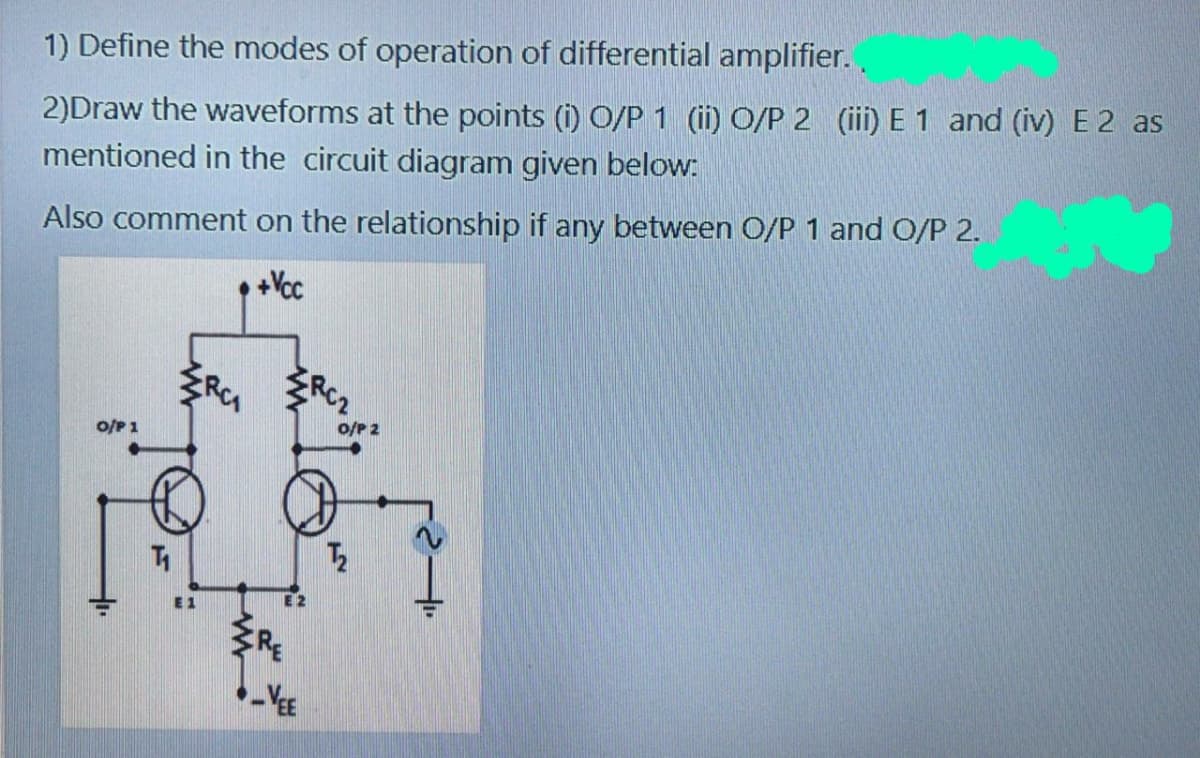 1) Define the modes of operation of differential amplifier..
2)Draw the waveforms at the points (i) O/P 1 (ii) O/P 2 (ii) E 1 and (iv) E 2 as
mentioned in the circuit diagram given below:
Also comment on the relationship if any between O/P 1 and O/P 2.
o/P 1
o/P 2
E 1
E 2
