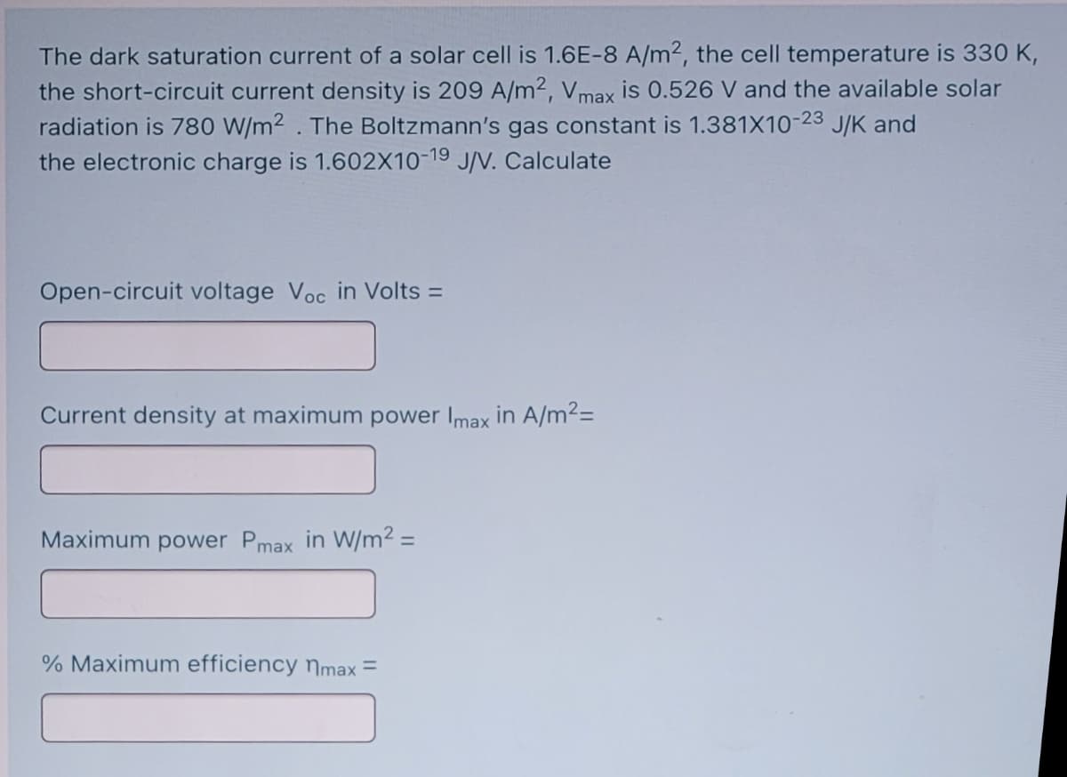 The dark saturation current of a solar cell is 1.6E-8 A/m2, the cell temperature is 330 K,
the short-circuit current density is 209 A/m2, Vmax is 0.526 V and the available solar
radiation is 780 W/m² . The Boltzmann's gas constant is 1.381X10-23 J/K and
the electronic charge is 1.602X10-19 J/V. Calculate
Open-circuit voltage Voc in Volts =
Current density at maximum power Imax in A/m²=
Maximum power Pmax in W/m2 =
% Maximum efficiency nmax =
