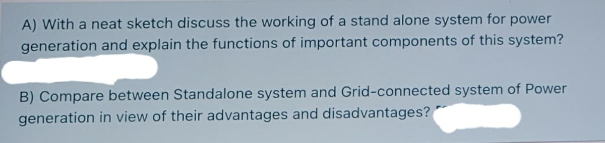 A) With a neat sketch discuss the working of a stand alone system for power
generation and explain the functions of important components of this system?
B) Compare between Standalone system and Grid-connected system of Power
generation in view of their advantages and disadvantages?

