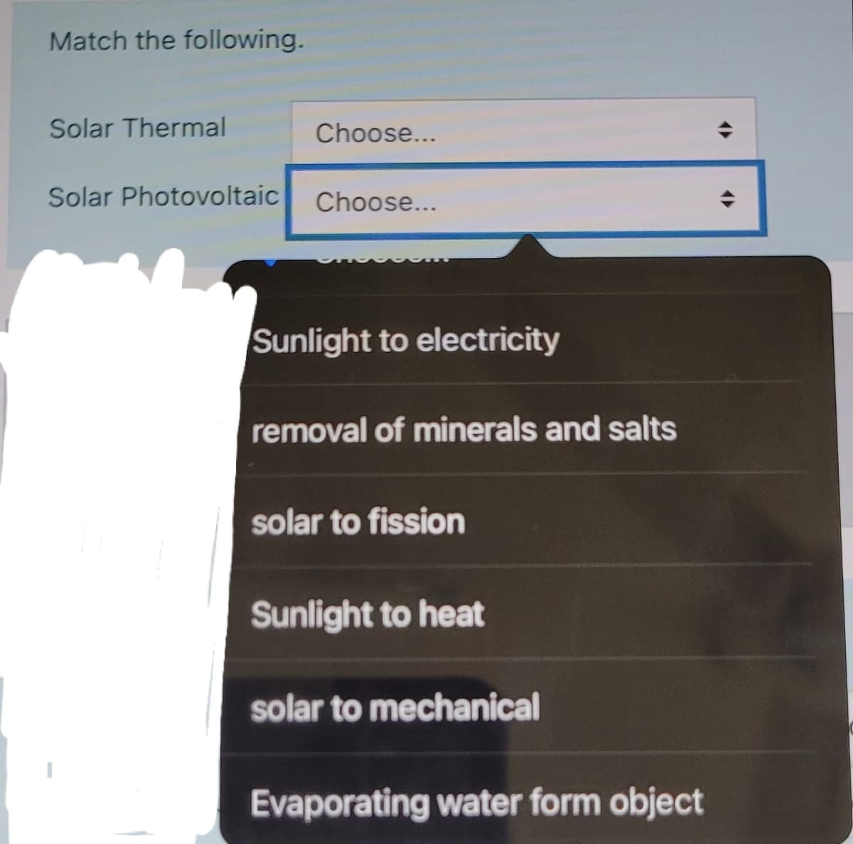 Match the following.
Solar Thermal
Choose...
Solar Photovoltaic
Choose...
Sunlight to electricity
removal of minerals and salts
solar to fission
Sunlight to heat
solar to mechanical
Evaporating water form object
