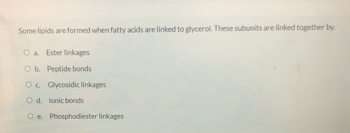 Some lipids are formed when fatty acids are linked to glycerol. These subunits are linked together by.
O a.
Ester linkages
O b. Peptide bonds
O c. Glycosidic linkages
O d. lonic bonds
e. Phosphodiester linkages
