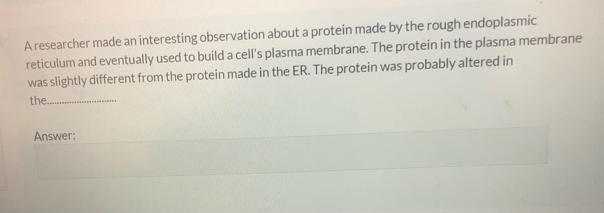 A researcher made an interesting observation about a protein made by the rough endoplasmic
reticulum and eventually used to build a cell's plasma membrane. The protein in the plasma membrane
was slightly different from the protein made in the ER. The protein was probably altered in
the. .
Answer:
